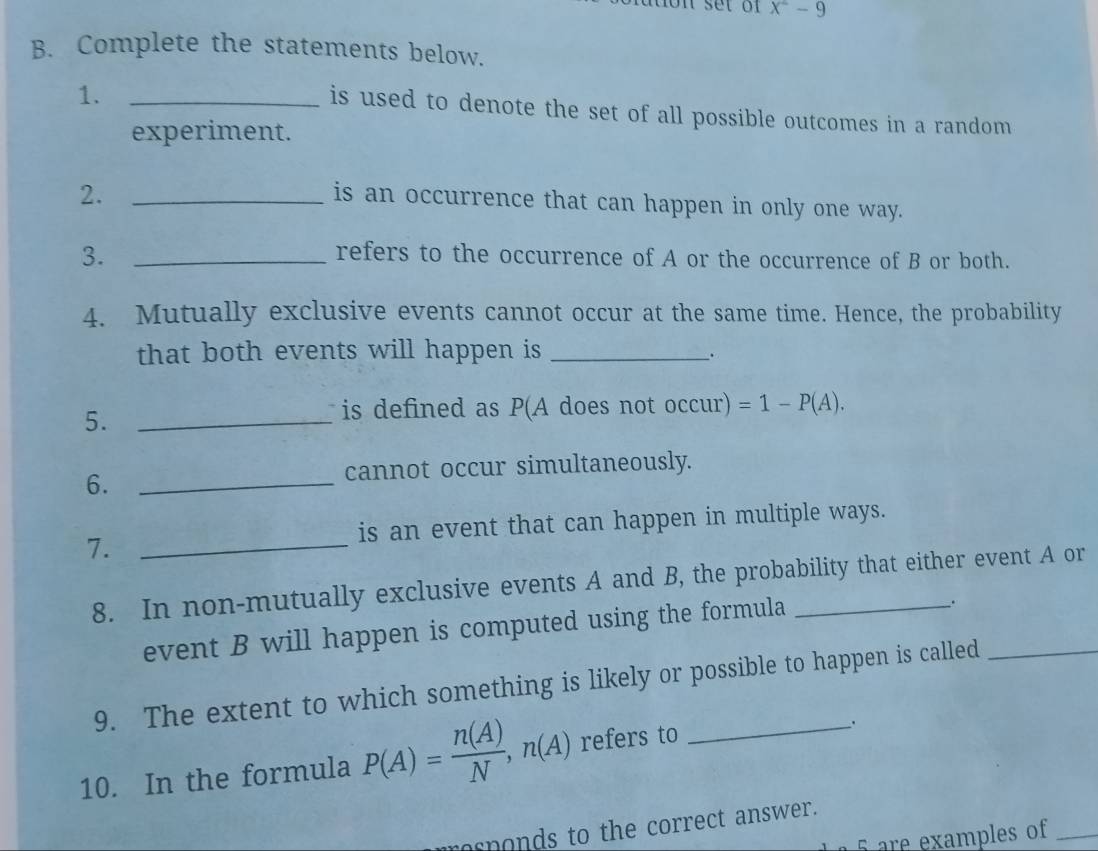 x^2-9
B. Complete the statements below. 
1._ 
is used to denote the set of all possible outcomes in a random 
experiment. 
2._ 
is an occurrence that can happen in only one way. 
3._ 
refers to the occurrence of A or the occurrence of B or both. 
4. Mutually exclusive events cannot occur at the same time. Hence, the probability 
that both events will happen is_ 
. 
5._ 
is defined as P(A does not occur): =1-P(A). 
6._ 
cannot occur simultaneously. 
is an event that can happen in multiple ways. 
7._ 
8. In non-mutually exclusive events A and B, the probability that either event A or 
event B will happen is computed using the formula 
. 
9. The extent to which something is likely or possible to happen is called_ 
10. In the formula P(A)= n(A)/N , n(A) refers to_ 
asponds to the correct answer. 
5 are examples of_