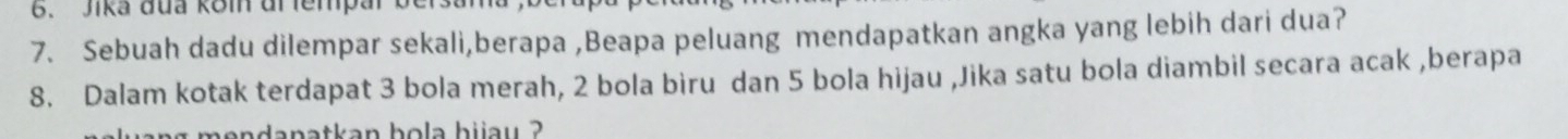 Jika đua kom đr fempar b 
7. Sebuah dadu dilempar sekali,berapa ,Beapa peluang mendapatkan angka yang lebih dari dua? 
8. Dalam kotak terdapat 3 bola merah, 2 bola biru dan 5 bola hijau ,Jika satu bola diambil secara acak ,berapa 
ng mendanatkan bola hijau ?