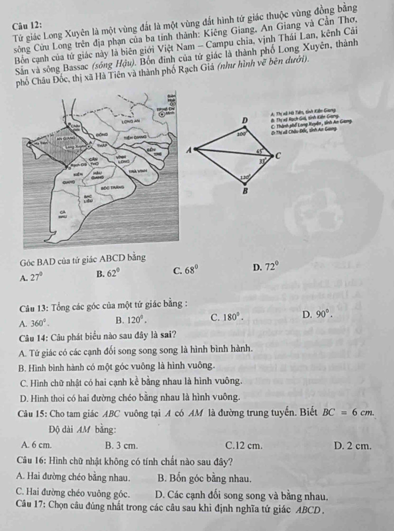 Tứ giác Long Xuyên là một vùng đất là một vùng đất hình tứ giác thuộc vùng đồng bằng
Câu 12:
sông Cửu Long trên địa phạn của ba tỉnh thành: Kiêng Giang, An Giang và Cần Thơ.
Bồn cạnh của tứ giác này là biên giới Việt Nam - Campu chia, vịnh Thái Lan, kênh Cải
Sản và sông Bassac (sóng Hậu). Bốn đinh của tứ giác là thành phố Long Xuyên, thành
phố Châu Đốc, thị xã Hà Tiên và thành phố Rạch Giá (như hình vẽ bên dưới).
A: Thị xã Hà Tiền, tỉnh Kiến Giang
(: Thị xil Rạch Giá, tỉnh Kiến Giang.
C: Thành phố Lang Xuyên , tính An Giang.
D:Thí xã Châu Đốc, tỉnh An Giang
Góc BAD của tứ giác ABCD bằng
A. 27°
B. 62°
C. 68° D. 72°
Câu 13: Tổng các góc của một tứ giác bằng :
A. 360°.
B. 120°. C. 180^0. D. 90°.
Câu 14: Câu phát biểu nào sau đây là sai?
A. Tứ giác có các cạnh đối song song song là hình bình hành.
B. Hình bình hành có một góc vuông là hình vuông.
C. Hình chữ nhật có hai cạnh kể bằng nhau là hình vuông.
D. Hình thoi có hai đường chéo bằng nhau là hình vuông.
Câu 15: Cho tam giác ABC vuông tại A có AM là đường trung tuyến. Biết BC=6cm.
Độ dài AM bằng:
A. 6 cm. B. 3 cm. C.12 cm. D. 2 cm.
Câu 16: Hình chữ nhật không có tính chất nào sau đây?
A. Hai đường chéo bằng nhau. B. Bốn góc bằng nhau.
C. Hai đường chéo vuông góc. D. Các cạnh đối song song và bằng nhau.
Câu 17: Chọn câu đủng nhất trong các câu sau khi định nghĩa tứ giác ABCD .