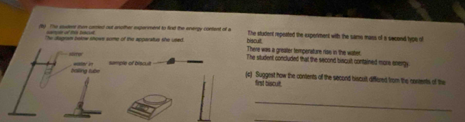 The student then carried out another experiment to find the energy content of a The student repeated the experiment with the same mass of a second type of 
owtple of this biscult. 
biscult. 
The diagram below shows some of the apparatus she used. There was a greater temperature rise in the water. 
soxrer The student concluded that the second biscult contained more energy. 
water in sample of biscult 
balling tube (c) Suggest how the contents of the second biscult differed from the contents of the 
first biscult. 
_ 
_