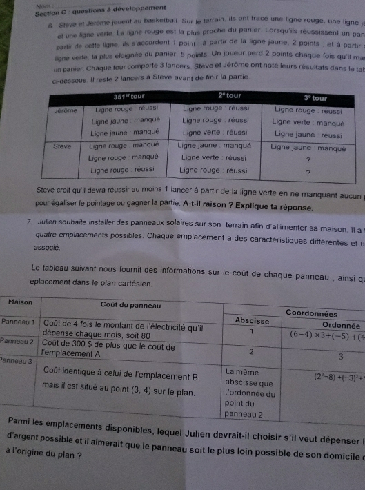 Nom
_
Section C : questions à développement
6. Steve et Jérôme jouent au basketball. Sur le terrain, ils ont tracé une ligne rouge, une ligne ji
et une ligne verte. La ligne rouge est la plus proche du panier. Lorsqu'ils réussissent un pan
partir de cette ligne, ils s'accordent 1 point ; à partir de la ligne jaune, 2 points ; et à partir à
ligne verte. la plus éloignée du panier, 5 points. Un joueur perd 2 points chaque fois qu'il ma
un panier. Chaque tour comporte 3 lancers. Steve et Jérôme ont noté leurs résultats dans le tal
ci-dessous. Il reste 2 lancers à Steve avant de finir la partie.
Steve croît qu'il devra réussir au moins 1 lancer à partir de la ligne verte en ne manquant aucun
pour égaliser le pointage ou gagner la partie. A-t-il raison ? Explique ta réponse.
7. Julien souhaite installer des panneaux solaires sur son terrain afin d'allimenter sa maison. II a
quatre emplacements possibles. Chaque emplacement a des caractéristiques différentes et u
associé.
Le tableau suivant nous fournit des informations sur le coût de chaque panneau , ainsi qi
eplacement dans le plan cartésien.
e
P
Pa
Pa
onibles, lequel Julien devrait-il choisir s'il veut dépenser l
d'argent possible et il aimerait que le panneau soit le plus loin possible de son domicile d
à l'origine du plan ?