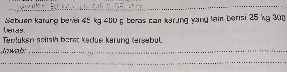 Sebuah karung berisi 45 kg 400 g beras dan karung yang lain berisi 25 kg 300
beras. 
Tentukan selisih berat kedua karung tersebut. 
Jawab:_ 
_