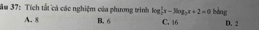 ầu 37: Tích tất cả các nghiệm của phương trình log _2^(2x-3log _2)x+2=0 bằng
A. 8 B. 6 C. 16 D. 2