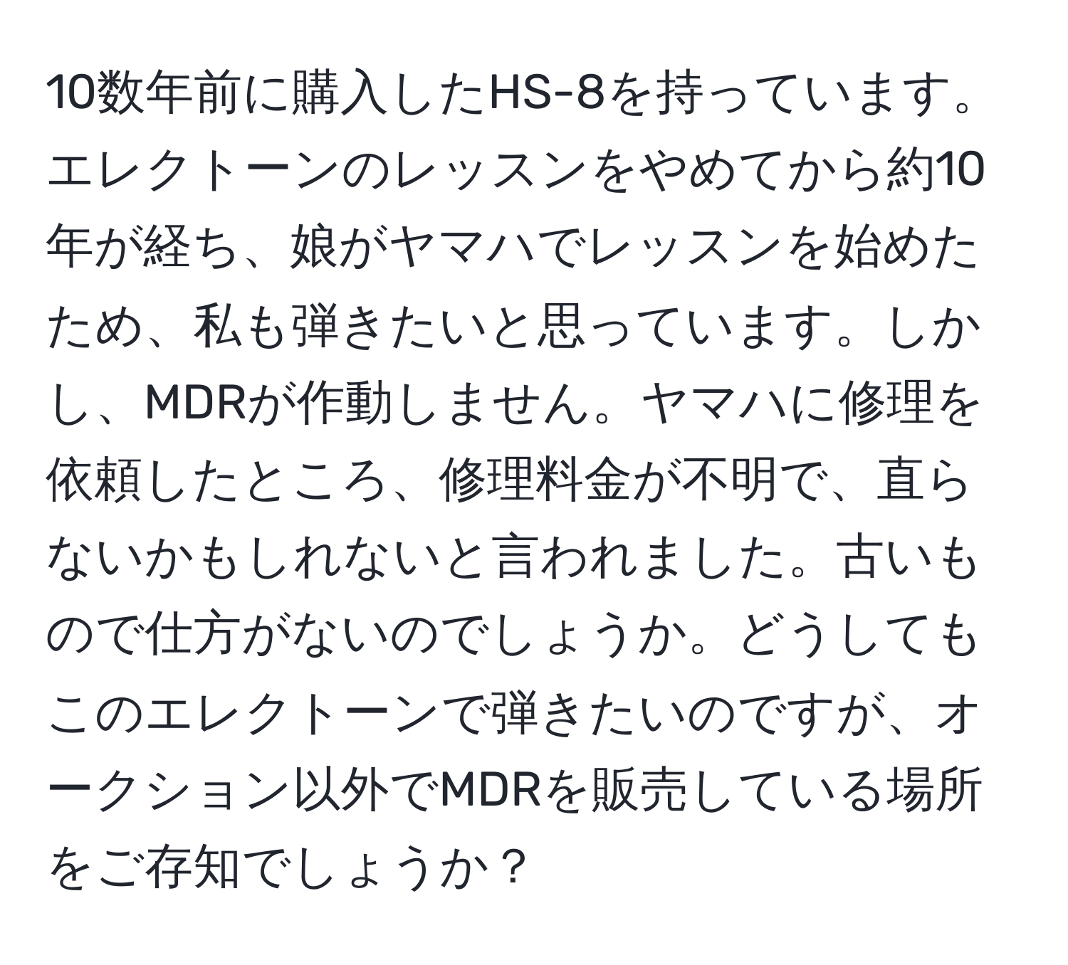 10数年前に購入したHS-8を持っています。エレクトーンのレッスンをやめてから約10年が経ち、娘がヤマハでレッスンを始めたため、私も弾きたいと思っています。しかし、MDRが作動しません。ヤマハに修理を依頼したところ、修理料金が不明で、直らないかもしれないと言われました。古いもので仕方がないのでしょうか。どうしてもこのエレクトーンで弾きたいのですが、オークション以外でMDRを販売している場所をご存知でしょうか？