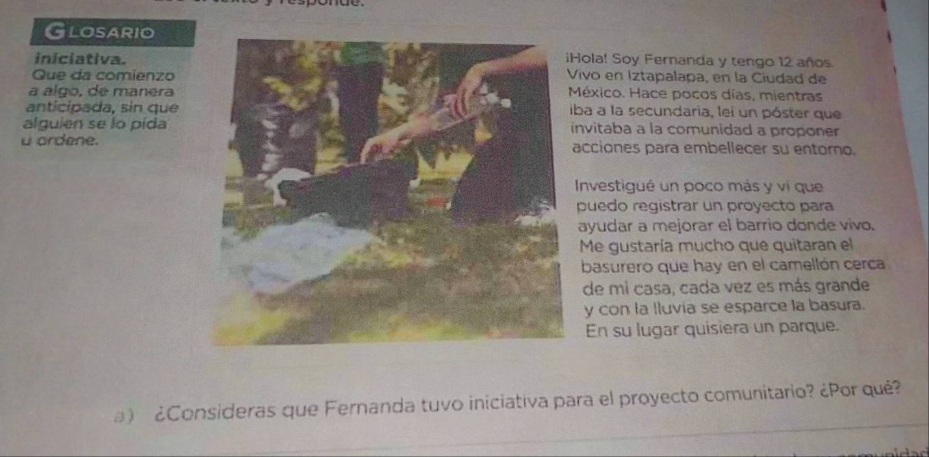 Glosario 
iniciativa.Hola! Soy Fernanda y tengo 12 años. 
Que da comienzo ivo en Iztapalapa, en la Ciudad de 
a álgo, de manera éxico. Hace pocos días, mientras 
anticípada, sin que ba a la secundaria, lei un póster que 
alguien se lo pídanvitaba a la comunidad a proponer 
u ordene.acciones para embellecer su entoro. 
Investigué un poco más y vi que 
puedo registrar un proyecto para 
ayudar a mejorar el barrio donde vivo. 
Me gustaría mucho que quitaran el 
basurero que hay en el camellón cerca 
de mi casa, cada vez es más grande 
y con la lluvia se esparce la basura. 
En su lugar quisiera un parque. 
) ¿Consideras que Fernanda tuvo iniciativa para el proyecto comunitario? ¿Por qué?