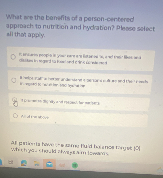 What are the benefits of a person-centered
approach to nutrition and hydration? Please select
all that apply.
It ensures people in your care are listened to, and their likes and
dislikes in regard to food and drink considered
It helps staff to better understand a person's culture and their needs
in regard to nutrition and hydration
It promotes dignity and respect for patients
All of the above
All patients have the same fluid balance target (0)
which you should always aim towards.