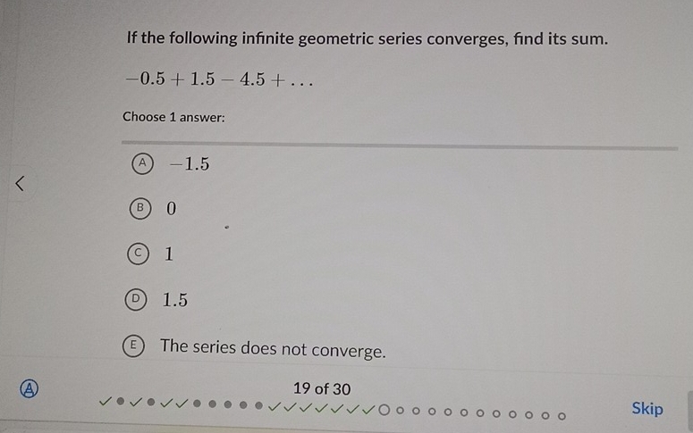 If the following infénite geometric series converges, find its sum.
-0.5+1.5-4.5+... 
Choose 1 answer:
A -1.5
3 0
1
1.5
E The series does not converge.
19 of 30
Skip