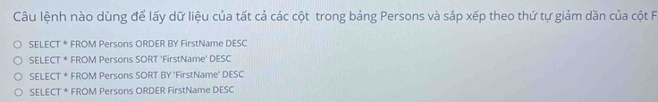 Câu lệnh nào dùng để lấy dữ liệu của tất cả các cột trong bảng Persons và sắp xếp theo thứ tự giảm dần của cột F.
SELECT * FROM Persons ORDER BY FirstName DESC
SELECT * FROM Persons SORT 'FirstName' DESC
SELECT * FROM Persons SORT BY 'FirstName' DESC
SELECT * FROM Persons ORDER FirstName DESC