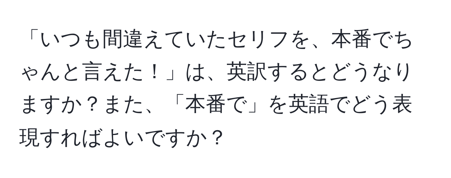 「いつも間違えていたセリフを、本番でちゃんと言えた！」は、英訳するとどうなりますか？また、「本番で」を英語でどう表現すればよいですか？