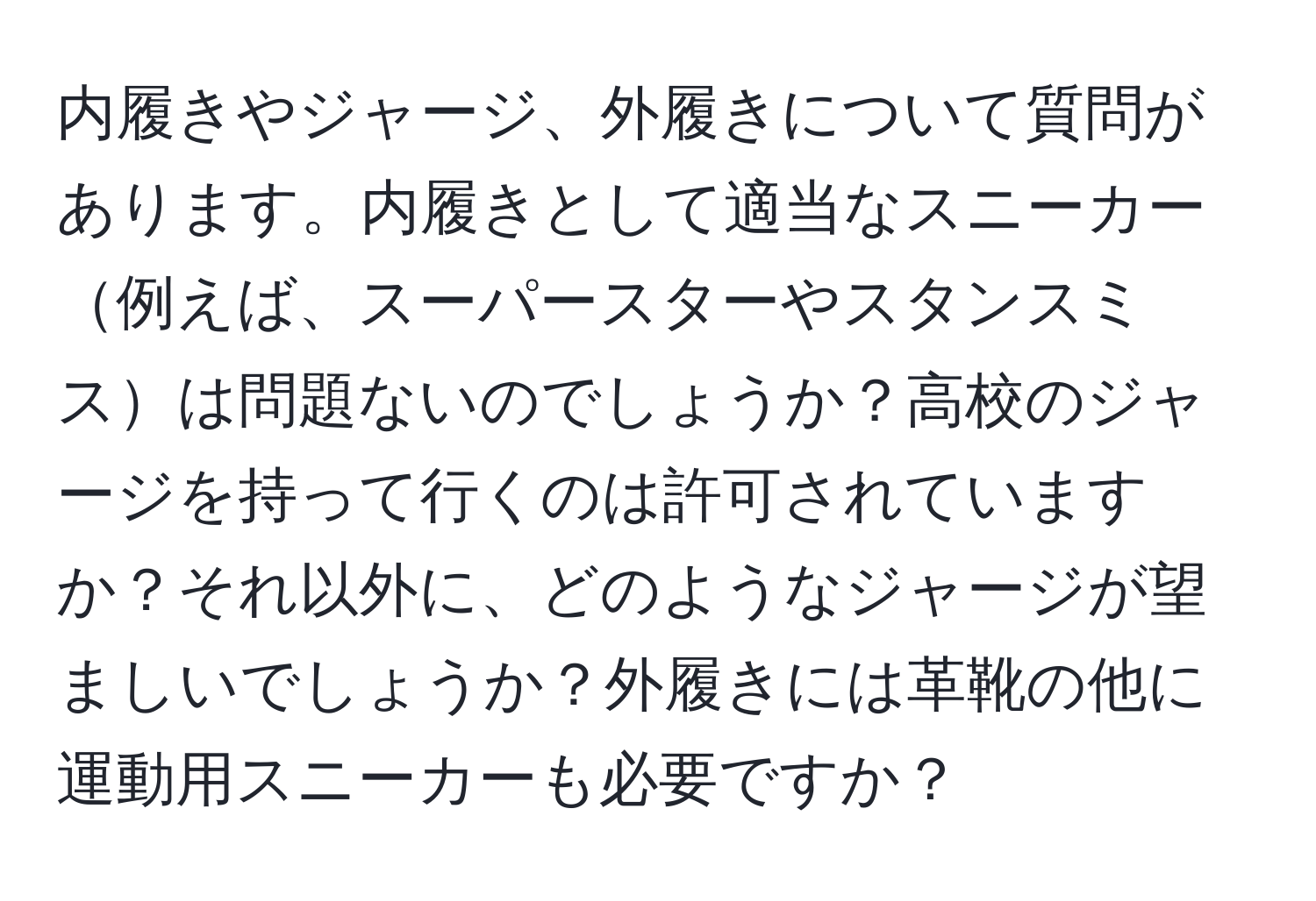 内履きやジャージ、外履きについて質問があります。内履きとして適当なスニーカー例えば、スーパースターやスタンスミスは問題ないのでしょうか？高校のジャージを持って行くのは許可されていますか？それ以外に、どのようなジャージが望ましいでしょうか？外履きには革靴の他に運動用スニーカーも必要ですか？