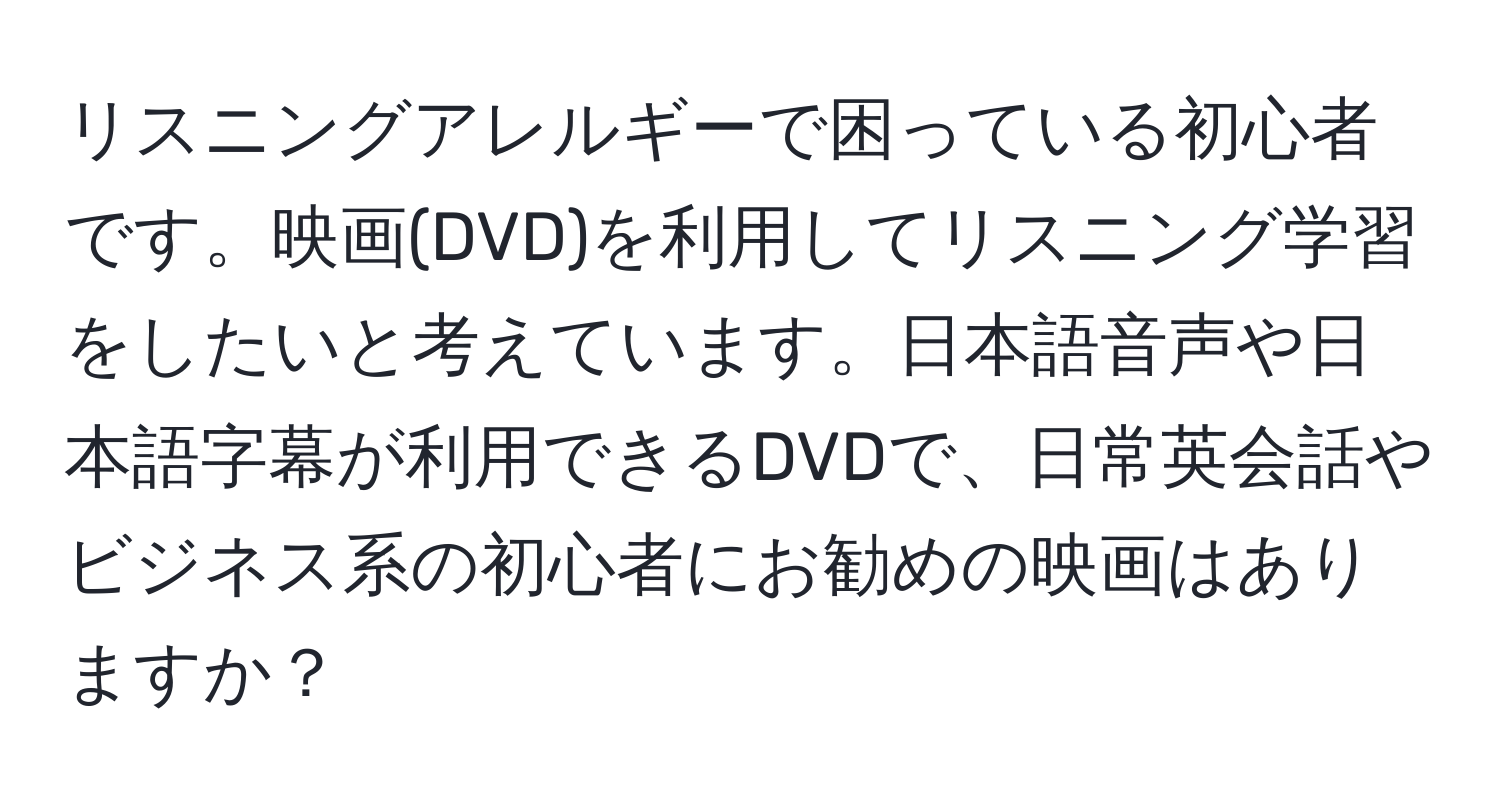 リスニングアレルギーで困っている初心者です。映画(DVD)を利用してリスニング学習をしたいと考えています。日本語音声や日本語字幕が利用できるDVDで、日常英会話やビジネス系の初心者にお勧めの映画はありますか？