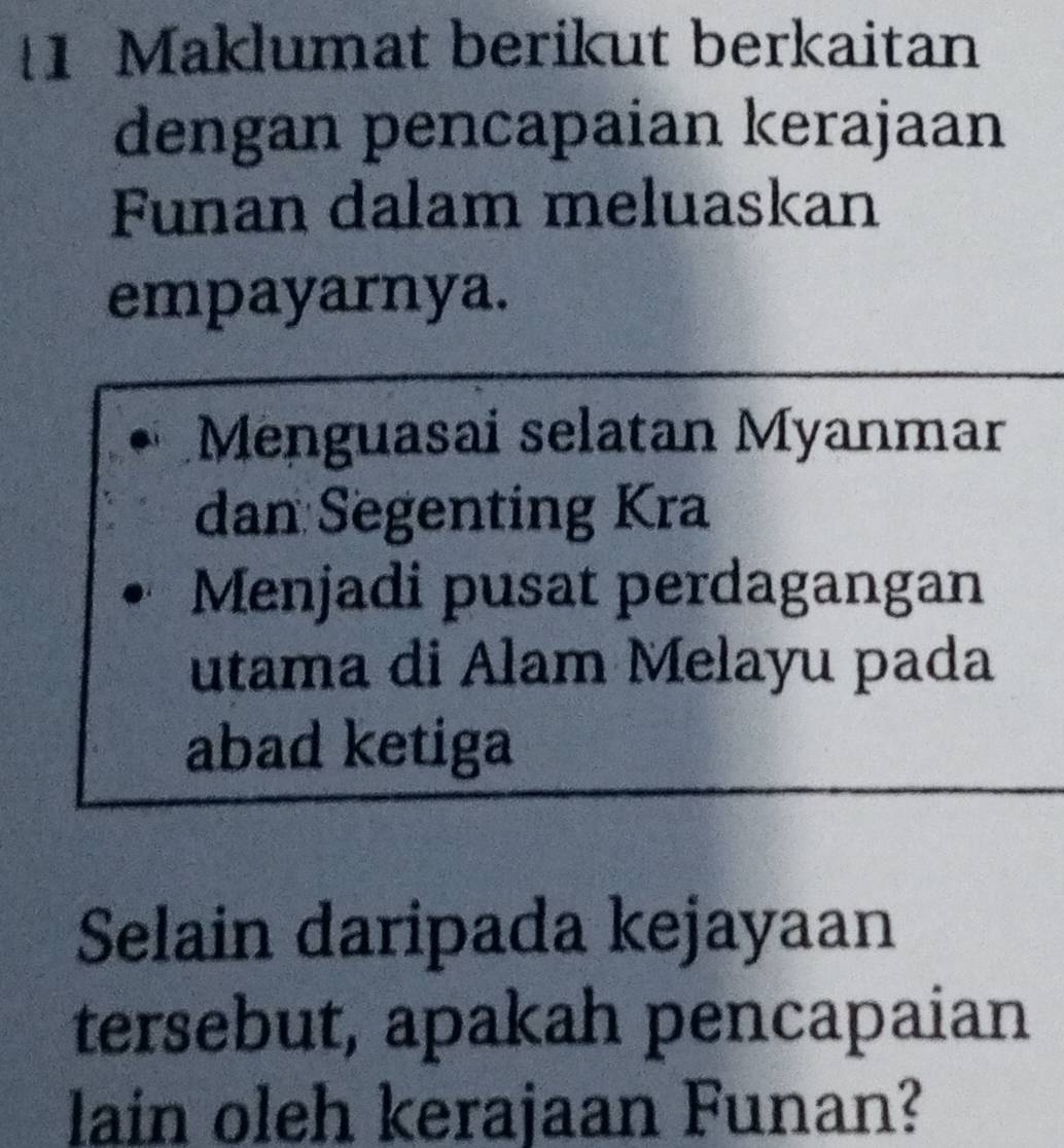 Maklumat berikut berkaitan 
dengan pencapaian kerajaan 
Funan dalam meluaskan 
empayarnya. 
Menguasai selatan Myanmar 
dan Segenting Kra 
Menjadi pusat perdagangan 
utama di Alam Melayu pada 
abad ketiga 
Selain daripada kejayaan 
tersebut, apakah pencapaian 
lain oleh kerajaan Funan?