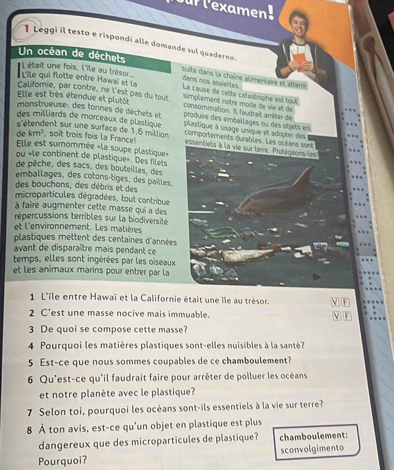 ur lexamen.
1 Leggi il testo e rispondi alle domande sul quaderno.
Un océan de déchets
l était une fois, l'île au trésor
suite dans la chaîne alimentaire et alterr
dans nos assiettes
L'île qui flotte entre Hawaï et la La cause de cette catastrophe est tout
Californie, par contre, ne l'est pas du tout simplement notre mode de vie et de
Elle est très étendue et plutôt
consommation. Il faudrait arrêter de
monstrueuse: des tonnes de déchets et produire des emballages ou des objets en
des milliards de morceaux de plastique plastique à usage unique et adopter des
s'étendent sur une surface de 1,6 million comportements durables. Les océans sont
de km^2 soit trois fois la France! essentiels à la vie sur terre. Protégeons-les!
Elle est surommée «la soupe plastique»
ou «le continent de plastique». Des filets
de pêche, des sacs, des bouteilles, des
emballages, des cotons-tiges, des pailles,
des bouchons, des débris et des
microparticules dégradées, tout contribue
à faire augmenter cette masse qui a des
répercussions terribles sur la biodiversité
et l'environnement. Les matières
plastiques mettent des centaines d'années
avant de disparaître mais pendant ce
temps, elles sont ingérées par les oiseaux
et les animaux marins pour entrer par la
1 L'île entre Hawaï et la Californie était une île au trésor. V F
2 C'est une masse nocive mais immuable. F
3 De quoi se compose cette masse?
4 Pourquoi les matières plastiques sont-elles nuisibles à la santé?
5 Est-ce que nous sommes coupables de ce chamboulement?
6 Qu'est-ce qu'il faudrait faire pour arrêter de polluer les océans
et notre planète avec le plastique?
7 Selon toi, pourquoi les océans sont-ils essentiels à la vie sur terre?
8 À ton avis, est-ce qu'un objet en plastique est plus
dangereux que des microparticules de plastique? chamboulement:
Pourquoi? sconvolgimento