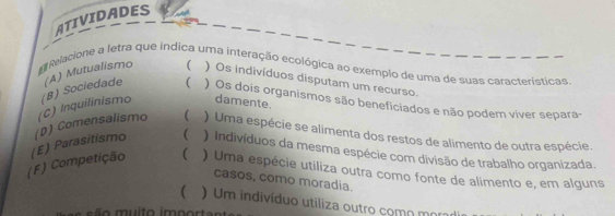 ATIVIDADES
E Relacione a letra que indica uma interação ecológica ao exemplo de uma de suas características
(B) Sociedade (A) Mutualismo  ) Os indivíduos disputam um recurso.
( ) Os dois organismos são beneficiados e não podem viver separa-
) Uma espécie se alimenta dos restos de alimento de outra espécie.
(F) Competição (E) Parasitismo (D) Comensalismo (C) Inquilinismo
damente.
 ) Indivíduos da mesma espécie com divisão de trabalho organizada.
 ) Uma espécie utiliza outra como fonte de alimento e, em alguns
casos, como moradia.
 U m indivíduo utiliza outro como morad
s ã o muito imn o r