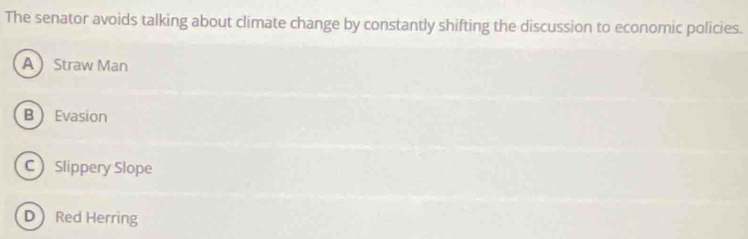 The senator avoids talking about climate change by constantly shifting the discussion to economic policies.
AStraw Man
B Evasion
C Slippery Slope
D Red Herring