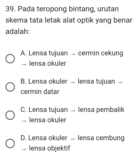 Pada teropong bintang, urutan
skema tata letak alat optik yang benar
adalah:
A. Lensa tujuan → cermin cekung
lensa okuler
B. Lensa okuler → lensa tujuan
cermin datar
C. Lensa tujuan → lensa pembalik
lensa okuler
D. Lensa okuler → lensa cembung
lensa objektif