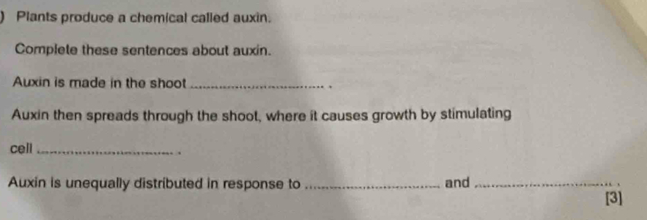 ) Plants produce a chemical called auxin. 
Complete these sentences about auxin. 
Auxin is made in the shoot_ 
. 
Auxin then spreads through the shoot, where it causes growth by stimulating 
cell_ 
Auxin is unequally distributed in response to _and_ 
[3]