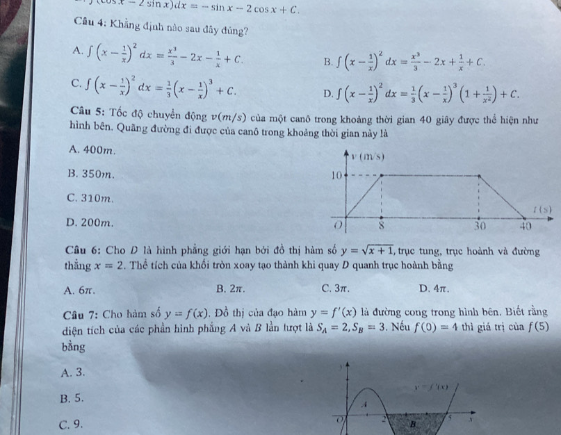 cos x-2sin x)dx=-sin x-2cos x+C.
Câu 4: Khẳng định nào sau đây đúng?
A. ∈t (x- 1/x )^2dx= x^3/3 -2x- 1/x +C.
B. ∈t (x- 1/x )^2dx= x^3/3 -2x+ 1/x +C.
C. ∈t (x- 1/x )^2dx= 1/3 (x- 1/x )^3+C.
D. ∈t (x- 1/x )^2dx= 1/3 (x- 1/x )^3(1+ 1/x^2 )+C.
Câu 5: Tốc độ chuyển động v(m/s) của một canô trong khoảng thời gian 40 giây được thể hiện như
hình bên. Quãng đường đi được của canô trong khoảng thời gian này là
A. 400m. v(m/s)
B.350m. 10
C. 310m.
l(s)
D. 200m. O 8 30 40
Câu 6: Cho D là hình phẳng giới hạn bởi đồ thị hàm số y=sqrt(x+1) , trục tung, trục hoành và đường
thẳng x=2. Thể tích của khối tròn xoay tạo thành khi quay D quanh trục hoành bằng
A. 6π. B. 2π. C. 3π. D. 4π.
Câu 7: Cho hàm số y=f(x).  Đồ thị của đạo hàm y=f'(x) là đường cong trong hình bên. Biết rằng
diện tích của các phần hình phẳng A và B lần lượt là S_A=2,S_B=3. Nếu f(0)=4 thì giá trị của f(5)
bằng
A. 3.
B. 5.
C. 9.