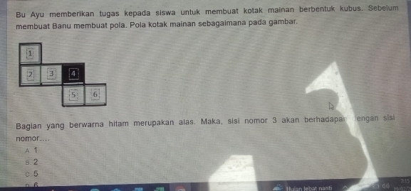 Bu Ayu memberikan tugas kepada siswa untuk membuat kotak mainan berbentuk kubus. Sebelum
membuat Banu membuat pola. Pola kotak mainan sebagaimana pada gambar.
1
2 3 4
5 6
Bagian yang berwarna hitam merupakan alas. Maka, sisi nomor 3 akan berhadapan engan sisi
nomor....
A. 1
B. 2
c 5
A
715
Huïan lebat nanti