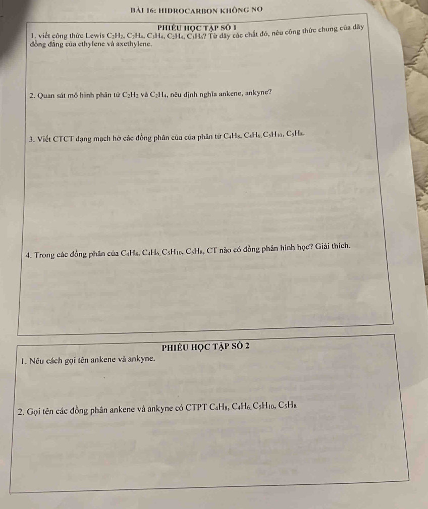 HIDROCARBOn không no 
phiÉU Học tập số 1 
1. viết công thức Lewis C_2H_2, C_2H_4
đồng đẳng của ethylene và axethylene. 4, C3H₄, C₂H₄, C1H₆? Từ dây các chất đó, nêu công thức chung của dãy 
2. Quan sát mô hình phần tử C_2H_2 và C_2H , nêu định nghĩa ankene, ankyne? 
3. Viết CTCT dạng mạch hở các đồng phân của của phân tử C₄Hs, 6 C_4H_6, C5H10, C5H₈. 
4. Trong các đồng phân của C4H₈, C₄H₆ C5H₁₀, C₅H₈, CT nào có đồng phân hình học? Giải thích. 
phiêU học tập sở 2 
1. Nếu cách gọi tên ankene và ankyne. 
2. Gọi tên các đồng phân ankene và ankyne có CTPT C₄H₈, C₄H₆ C5H₁₀, C₅H₈