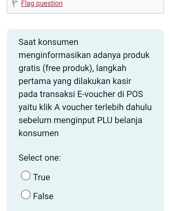 Flag question
Saat konsumen
menginformasikan adanya produk
gratis (free produk), langkah
pertama yang dilakukan kasir
pada transaksi E-voucher di POS
yaitu klik A voucher terlebih dahulu
sebelum menginput PLU belanja
konsumen
Select one:
True
False