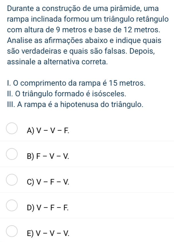 Durante a construção de uma pirâmide, uma
rampa inclinada formou um triângulo retângulo
com altura de 9 metros e base de 12 metros.
Annalise as afirmações abaixo e indique quais
são verdadeiras e quais são falsas. Depois,
assinale a alternativa correta.
I. O comprimento da rampa é 15 metros.
II. O triângulo formado é isósceles.
III. A rampa é a hipotenusa do triângulo.
A) V-V-F.
B) F-V-V.
C) V-F-V.
D) V-F-F.
E) V-V-V.