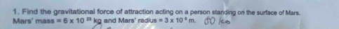 Find the gravitational force of attraction acting on a person standing on the surface of Mars. 
Mars' mass =6* 10^(23)kg and Mars' radius =3* 10^8m.