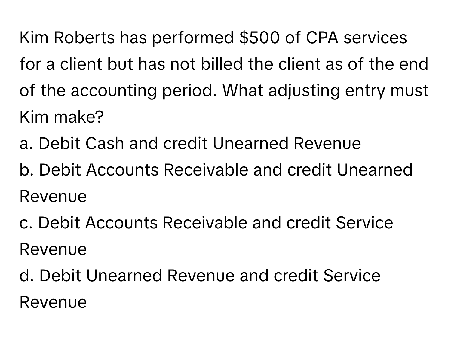 Kim Roberts has performed $500 of CPA services for a client but has not billed the client as of the end of the accounting period. What adjusting entry must Kim make?

a. Debit Cash and credit Unearned Revenue
b. Debit Accounts Receivable and credit Unearned Revenue
c. Debit Accounts Receivable and credit Service Revenue
d. Debit Unearned Revenue and credit Service Revenue