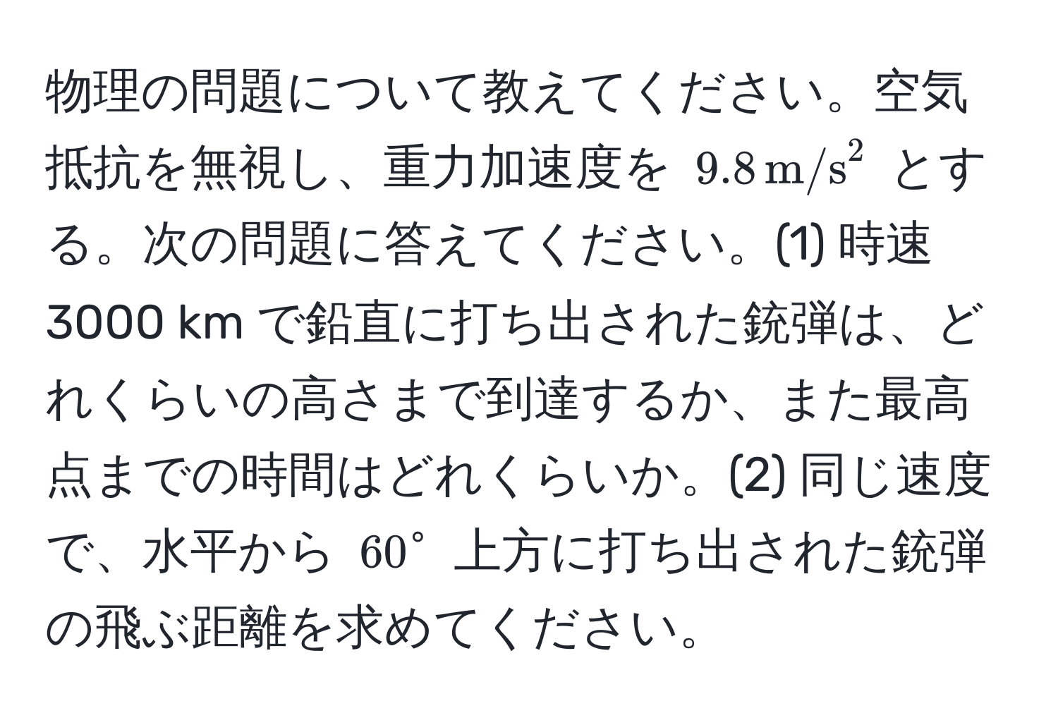 物理の問題について教えてください。空気抵抗を無視し、重力加速度を (9.8 , m/s^2) とする。次の問題に答えてください。(1) 時速3000 km で鉛直に打ち出された銃弾は、どれくらいの高さまで到達するか、また最高点までの時間はどれくらいか。(2) 同じ速度で、水平から (60°) 上方に打ち出された銃弾の飛ぶ距離を求めてください。