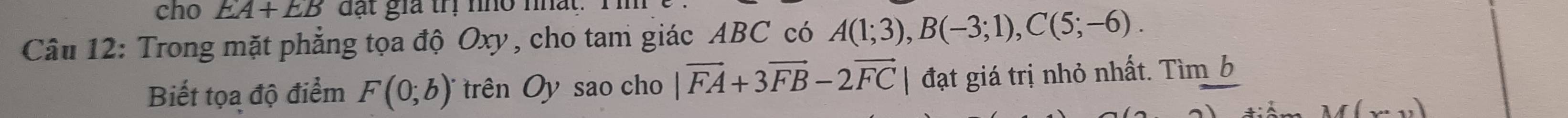 cho EA+EB đặt gia trị nho nhất. 
Câu 12: Trong mặt phẳng tọa độ Oxy, cho tam giác ABC có A(1;3), B(-3;1), C(5;-6). 
Biết tọa độ điểm F(0;b) trên Oy sao cho |vector FA+3vector FB-2vector FC | đạt giá trị nhỏ nhất. Tìm b
M(x· ,,1)