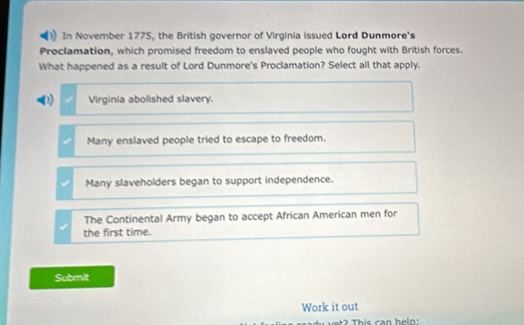 In November 1775, the British governor of Virginia issued Lord Dunmore's
Proclamation, which promised freedom to enslaved people who fought with British forces.
What happened as a result of Lord Dunmore's Proclamation? Select all that apply.
(1) Virginia abolished slavery.
Many enslaved people tried to escape to freedom.
Many slaveholders began to support independence.
The Continental Army began to accept African American men for
the first time.
Submit
Work it out
? This can helo: