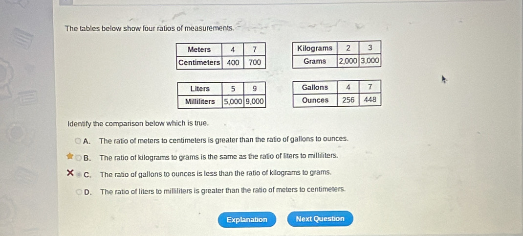 The tables below show four ratios of measurements.



ldentify the comparison below which is true.
A. The ratio of meters to centimeters is greater than the ratio of gallons to ounces.
B. The ratio of kilograms to grams is the same as the ratio of liters to milliliters.
C. The ratio of gallons to ounces is less than the ratio of kilograms to grams.
D. The ratio of liters to milliliters is greater than the ratio of meters to centimeters.
Explanation Next Question