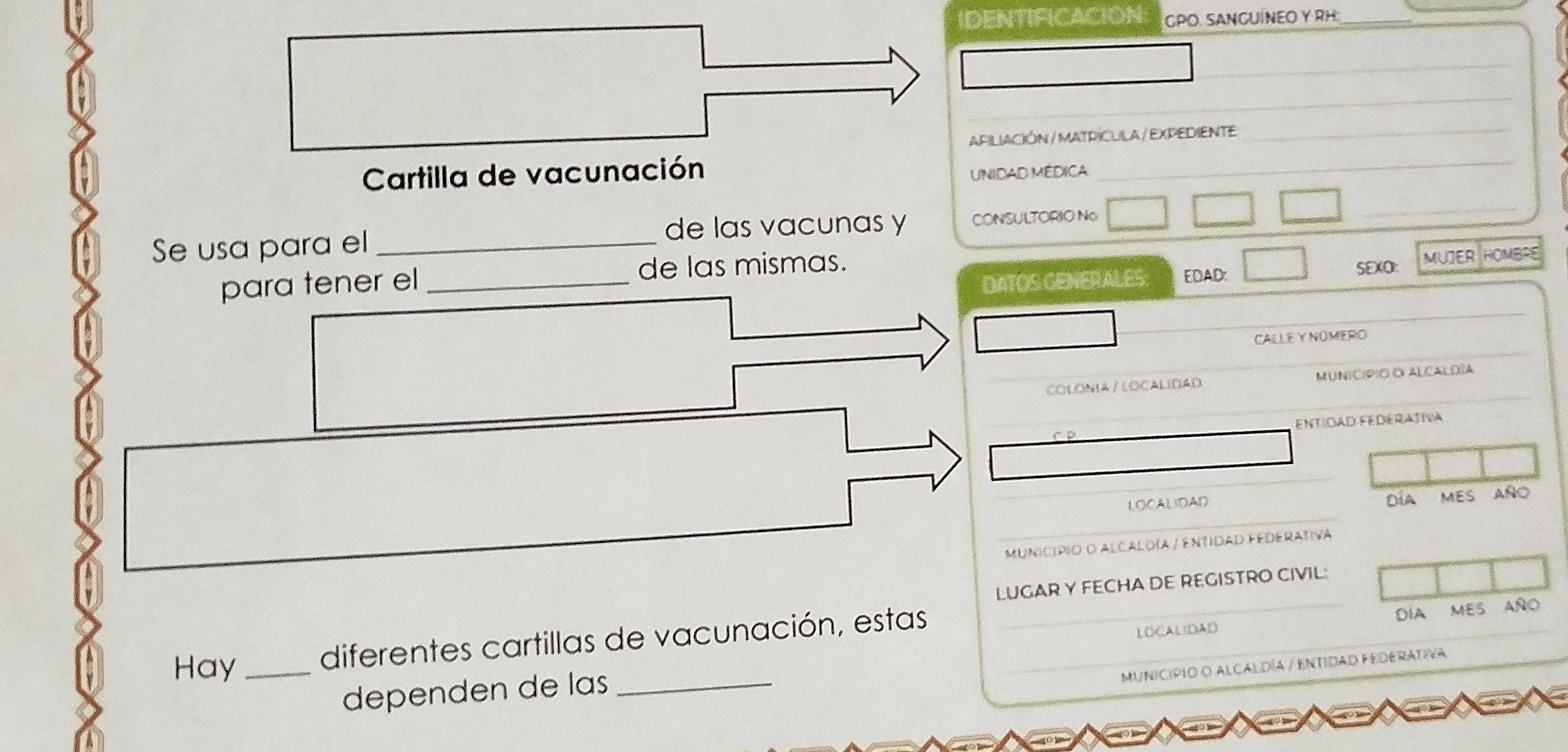 IDENTIFICACION: GPO. SANGUÍNEO Y RH: 
_ 
AFILIACIÓN / MATRICULA / EXPEDIENTE 
Cartilla de vacunación UNIDAD MÉDICA_ 
_ 
_ 
de las vacunas y 
Se usa para el_ CONSULTORIO No 
_ 
DATOS GENERALES: EDAD: MUJER HOMBRE 
para tener el de las mismas. SEXO 
CALLE Y NOMERO 
COLONIA / LOCALIDAD MUNicípio O ALCALDía 
ENTIDAD FEDERATIVA 
LOCALIDAD 
MUnicipio o Alcaloía / EntidaD FeDerativa 
LUGAR Y FECHA DE REGISTRO CIVIL: 
LOCALDAD 
Hay_ diferentes cartillas de vacunación, estas DIA mes año 
MUNICIPIO O ALCALDÍA / ENTIDAD FEDERATIVa 
dependen de las