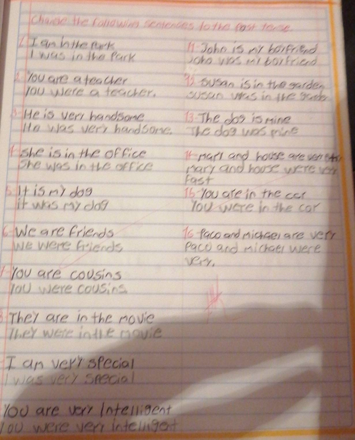 Changse the fallowion seniences to the fast tone. 
IIan hie ark I Joho is ny borgriend 
Iwas in the Park 
joko yr mtorfcied 
you are a teacher T Susan is in the gaide, 
you were a teacher. yan ws in the gde 
He is very handsome 73 The cos is nine 
Ho was very handsone. The dog was nine 
(She is in the office I-narl and house are veret 
the was in the office hary and house were lr 
Fast 
bIt is ny dog Ib you are in the car 
it was my dag lou were in the car 
6Weare friends io Paco and midhce, are very 
We were friends Pace and michael were 
vey. 
You are cousins 
yoU were cousins 
3 They are in the rovie 
They were inthe movse 
I an very special 
I was very seecial 
You are ver Intelligent 
lou were very intergent