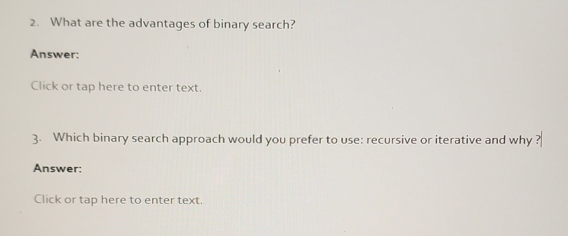 What are the advantages of binary search? 
Answer: 
Click or tap here to enter text. 
3. Which binary search approach would you prefer to use: recursive or iterative and why ? 
Answer: 
Click or tap here to enter text.