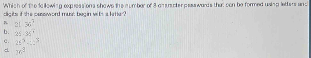 Which of the following expressions shows the number of 8 character passwords that can be formed using letters and
digits if the password must begin with a letter?
a. 21· 36^7
b. 26· 36^7
C. 26^5· 10^3
d. 36^8