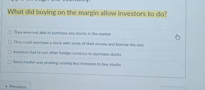 What did buying on the margin allow investors to do?
They were not able to purchase any stocks in the market
They could purchase a stock with some of their money and borrow the rest
Investors had to use other foreign currency to purchase stocks
Stock market was growing causing lless investors to buy stocks
Previous