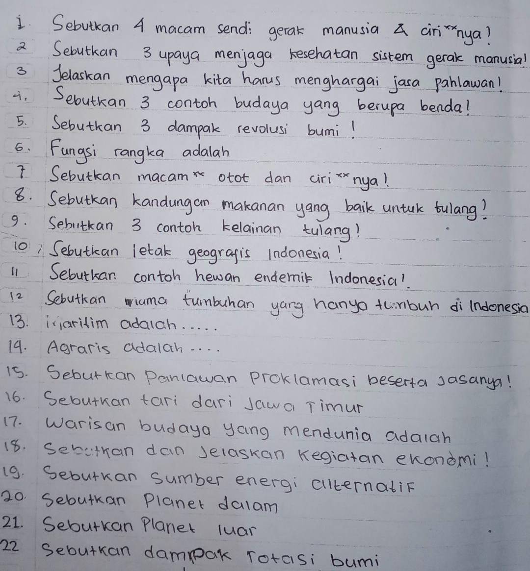 Sebutkan 4 macam send: gerak manusia a cirinya? 
a Sebutkan 3 upaya menjaga kesehatan sistem gerak manusia! 
3 Jelaskan mengapa kita hanus menghargai jasa pahlawan! 
. Sebutkan 3 contoh budaya yang berupa benda! 
5. Sebutkan 3 dampak revolusi bumi! 
6. Fungsi rangka adalah 
I Sebutkan macam otot dan cirizxnya! 
8. Sebutkan kandungan makanan yang baik untuk tulang? 
9. Sebutkan 3 contoh kelainan tulang! 
10) Sebutican letak geogragis Indonesia! 
11 Sebutkar contoh hewan endemik Indonesia!. 
12 Sebutkan wiama tunbuhan yang hango thirbuh di indonesia 
13. iiaritim adalch. . . . . 
19. Agraris adalah. . . . 
15. Seburkan Danlawan Proklamasi beserta Jasanya! 
16. Sebutkan tari dari Jawa Timur 
17. Warisan budaya yang mendunia adalah 
18. Seritran dan Jelaskan Kegiatan ekondmi! 
19. Sebutuan sumber energi cilternatiF 
20. Sebutkan Planer dalam 
21. Sebutkan Planer luar 
22 Sebutran dampak rotasi bumi