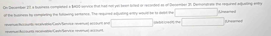 On December 27, a business completed a $400 service that had not yet been billed or recorded as of December 31. Demonstrate the required adjusting entry
of the business by completing the following sentence. The required adjusting entry would be to debit the (Unearned
revenue/Accounts receivable/Cash/Service revenue) account and (debit/credit) the (Unearned
revenue/Accounts receivable/Cash/Service revenue) account.