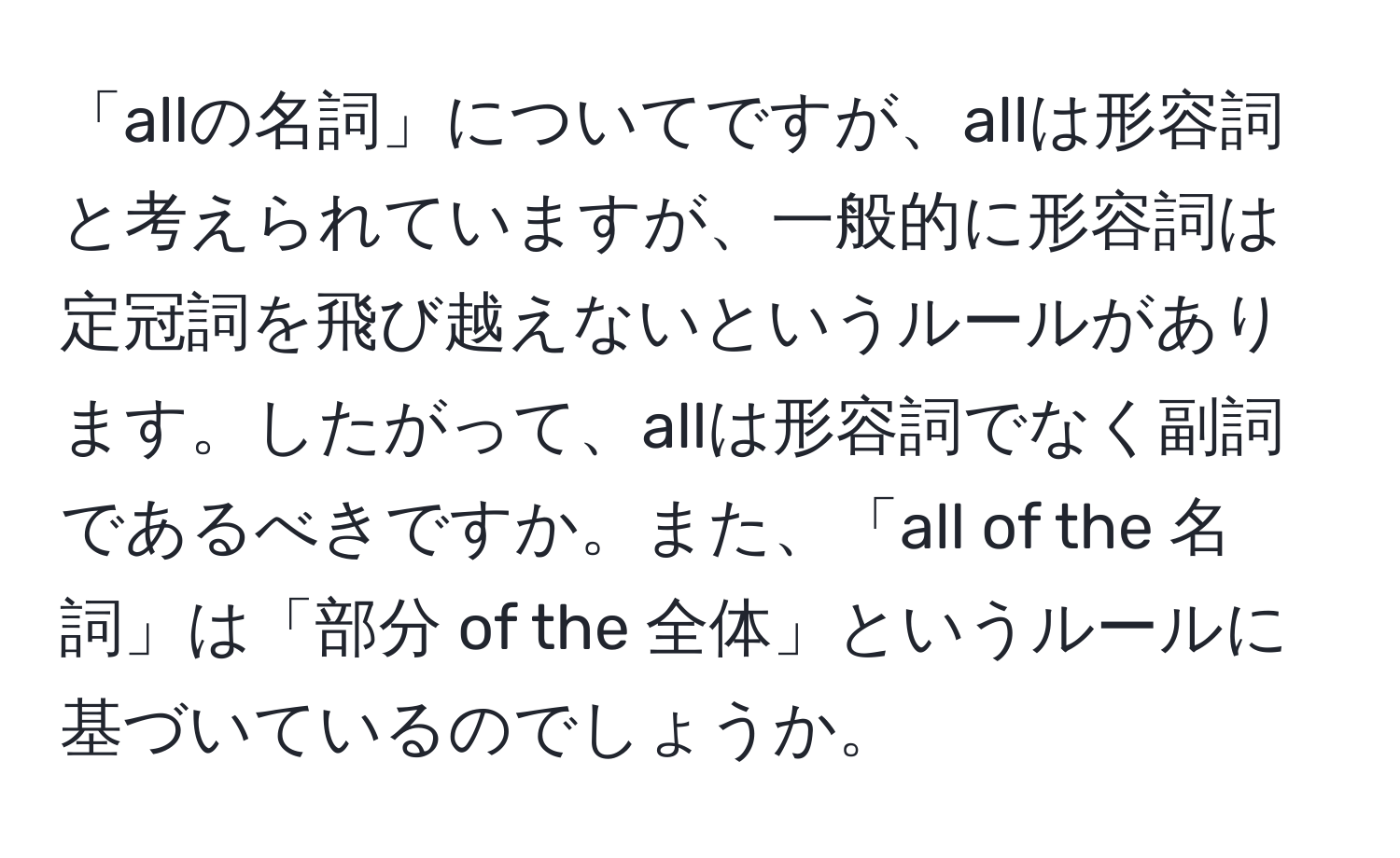 「allの名詞」についてですが、allは形容詞と考えられていますが、一般的に形容詞は定冠詞を飛び越えないというルールがあります。したがって、allは形容詞でなく副詞であるべきですか。また、「all of the 名詞」は「部分 of the 全体」というルールに基づいているのでしょうか。