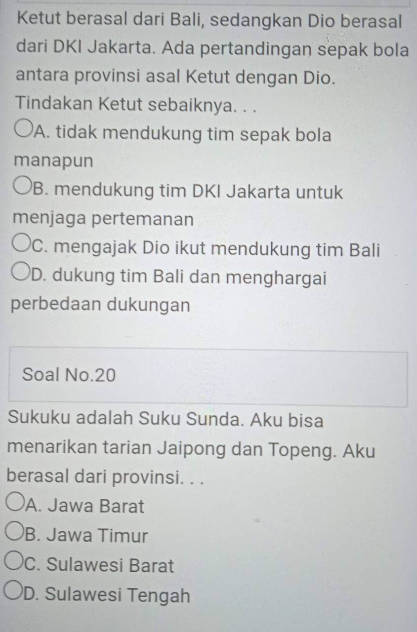 Ketut berasal dari Bali, sedangkan Dio berasal
dari DKI Jakarta. Ada pertandingan sepak bola
antara provinsi asal Ketut dengan Dio.
Tindakan Ketut sebaiknya. . .
A. tidak mendukung tim sepak bola
manapun
B. mendukung tim DKI Jakarta untuk
menjaga pertemanan
C. mengajak Dio ikut mendukung tim Bali
D. dukung tim Bali dan menghargai
perbedaan dukungan
Soal No. 20
Sukuku adalah Suku Sunda. Aku bisa
menarikan tarian Jaipong dan Topeng. Aku
berasal dari provinsi. . .
A. Jawa Barat
B. Jawa Timur
C. Sulawesi Barat
D. Sulawesi Tengah