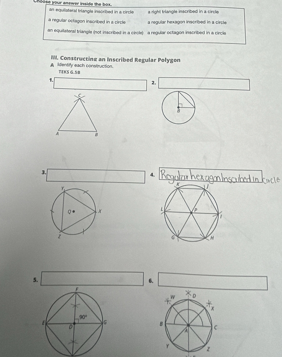 Choose your answer inside the box.
an equilateral triangle inscribed in a circle a right triangle inscribed in a circle
a regular octagon inscribed in a circle a regular hexagon inscribed in a circle
an equilateral triangle (not inscribed in a circle) a regular octagon inscribed in a circle
III. Constructing an Inscribed Regular Polygon
A Identify each construction.
TEKS G.5B
1.
2.
3.
4.
5.
6.