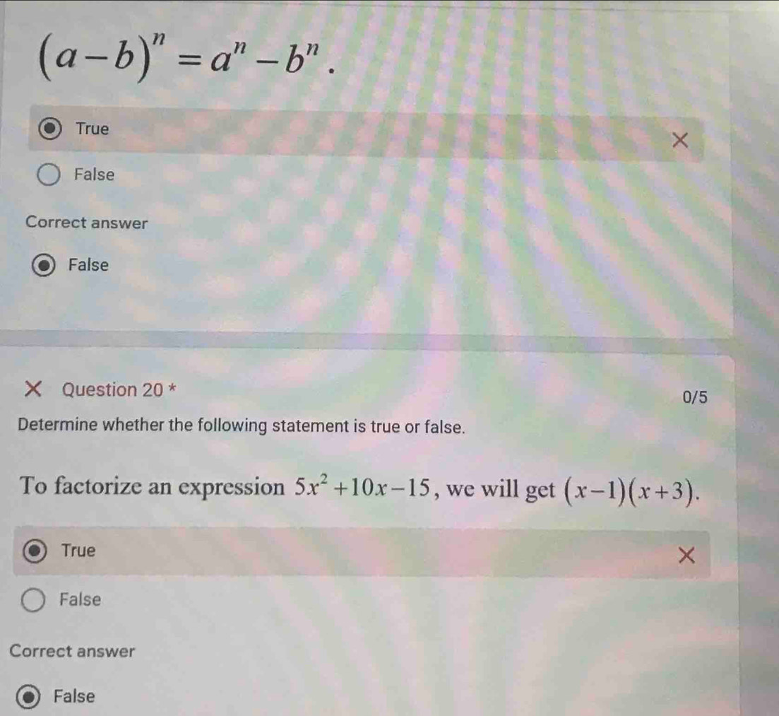 (a-b)^n=a^n-b^n.
True
×
False
Correct answer
False
Question 20 *
0/5
Determine whether the following statement is true or false.
To factorize an expression 5x^2+10x-15 , we will get (x-1)(x+3).
True
False
Correct answer
False