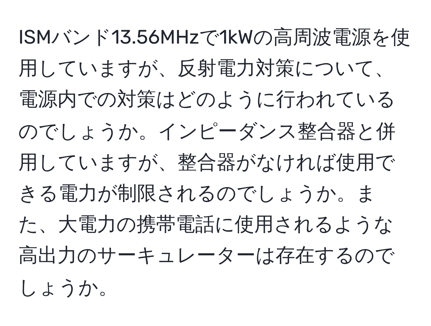 ISMバンド13.56MHzで1kWの高周波電源を使用していますが、反射電力対策について、電源内での対策はどのように行われているのでしょうか。インピーダンス整合器と併用していますが、整合器がなければ使用できる電力が制限されるのでしょうか。また、大電力の携帯電話に使用されるような高出力のサーキュレーターは存在するのでしょうか。