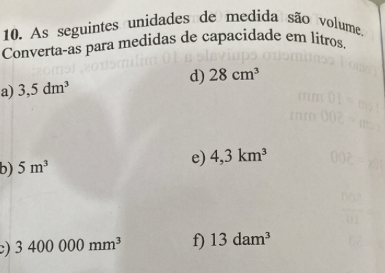 As seguintes unidades de medida são volume. 
Converta-as para medidas de capacidade em litros. 
a) 3,5dm^3 d) 28cm^3
b) 5m^3
e) 4,3km^3
C) 3400000mm^3 f) 13dam^3