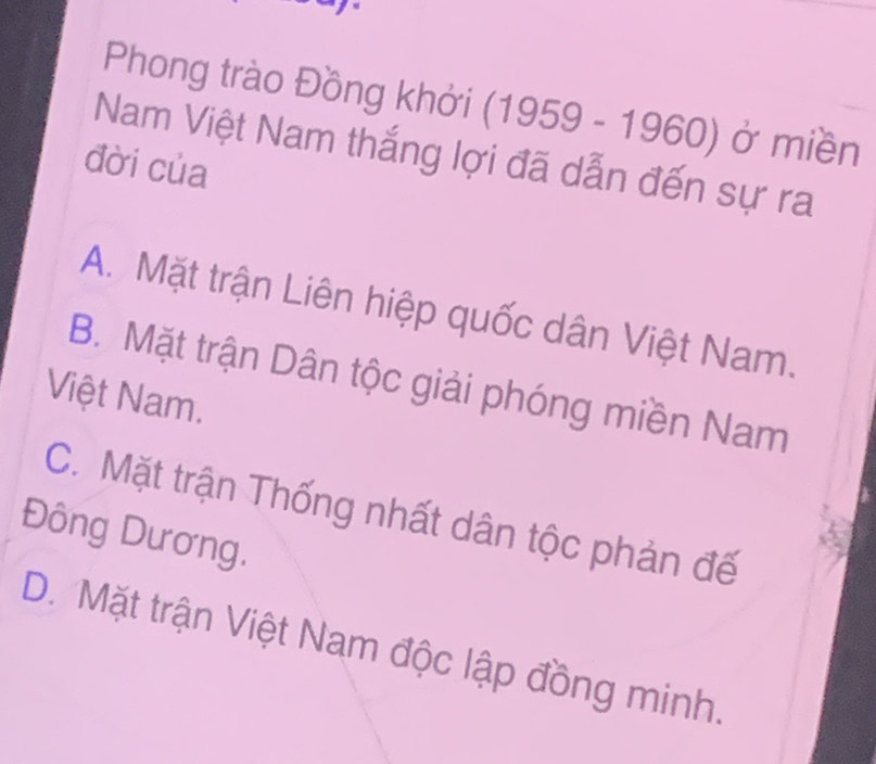 Phong trào Đồng khởi (1959-1960) ) ở miền
Nam Việt Nam thắng lợi đã dẫn đến sự ra
đời của
A. Mặt trận Liên hiệp quốc dân Việt Nam.
B. Mặt trận Dân tộc giải phóng miền Nam
Việt Nam.
C. Mặt trận Thống nhất dân tộc phản đế
Đông Dương.
D. Mặt trận Việt Nam độc lập đồng minh.