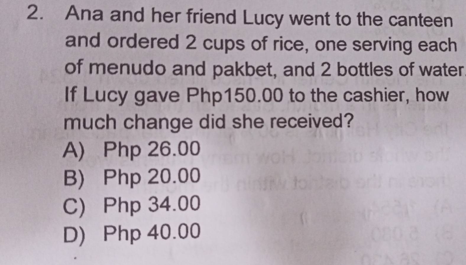 Ana and her friend Lucy went to the canteen
and ordered 2 cups of rice, one serving each
of menudo and pakbet, and 2 bottles of water
If Lucy gave Php150.00 to the cashier, how
much change did she received?
A) Php 26.00
B) Php 20.00
C) Php 34.00
D) Php 40.00