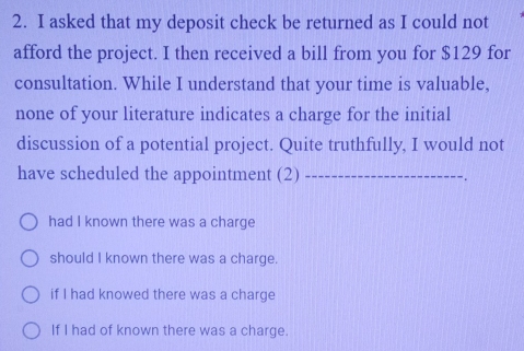 asked that my deposit check be returned as I could not
afford the project. I then received a bill from you for $129 for
consultation. While I understand that your time is valuable,
none of your literature indicates a charge for the initial
discussion of a potential project. Quite truthfully, I would not
have scheduled the appointment (2)_
had I known there was a charge
should I known there was a charge.
if I had knowed there was a charge
If I had of known there was a charge.