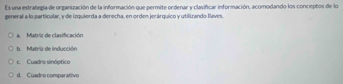 Es una estrategia de organización de la información que permite ordenar y clasificar información, acomodando los conceptos de lo
general a lo particular, y de izquierda a derecha, en orden jerárquico y utilizando llaves.
a. Matriz de clasificación
b. Matriz de inducción
c. Cuadro sinóptico
d. Cuadro comparativo