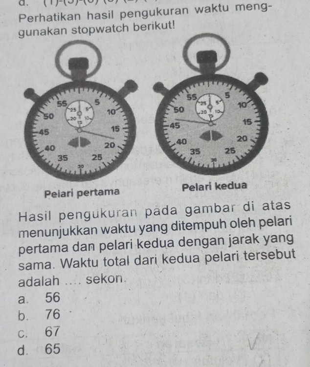 (1)-(3
Perhatikan hasil pengukuran waktu meng-
gunakan stopwatch beut!

Pelari pertama Pelari kedua
Hasil pengukuran pada gambar di atas
menunjukkan waktu yang ditempuh oleh pelari
pertama dan pelari kedua dengan jarak yang
sama. Waktu total dari kedua pelari tersebut
adalah .... sekon.
a 56
b. 76
c. 67
d. 65